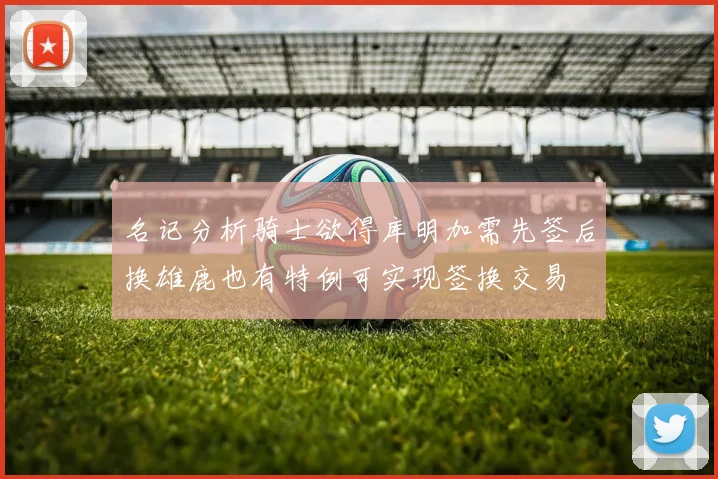 名记分析骑士欲得库明加需先签后换雄鹿也有特例可实现签换交易