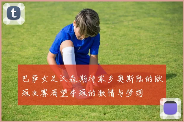 巴萨女足汉森期待家乡奥斯陆的欧冠决赛渴望夺冠的激情与梦想