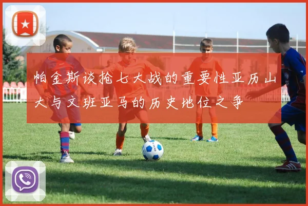 帕金斯谈抢七大战的重要性亚历山大与文班亚马的历史地位之争