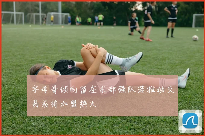 字母哥倾向留在东部强队若推动交易或将加盟热火