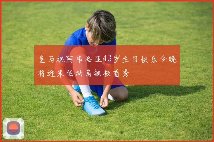 皇马祝阿韦洛亚43岁生日快乐今晚将迎来伯纳乌执教首秀
