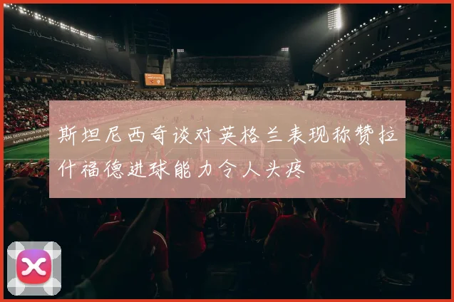 斯坦尼西奇谈对英格兰表现称赞拉什福德进球能力令人头疼