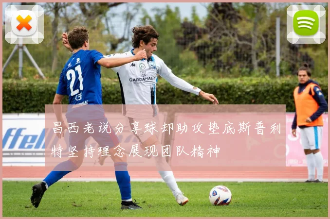 昌西老说分享球却助攻垫底斯普利特坚持理念展现团队精神