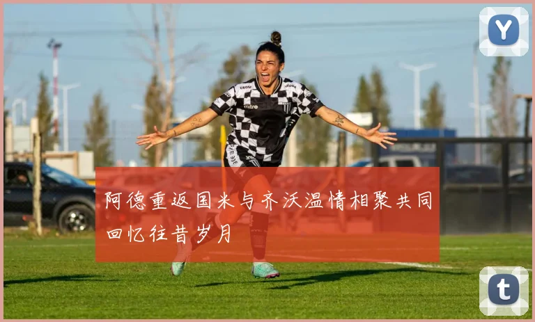 阿德重返国米与齐沃温情相聚共同回忆往昔岁月