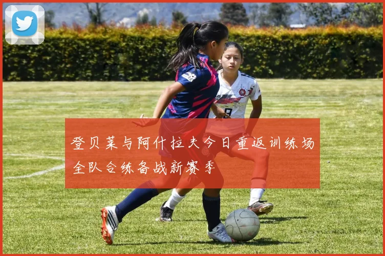 登贝莱与阿什拉夫今日重返训练场全队合练备战新赛季