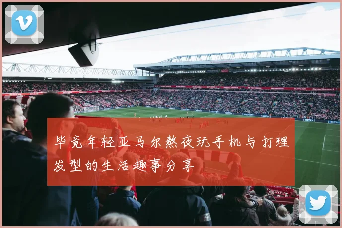 毕竟年轻亚马尔熬夜玩手机与打理发型的生活趣事分享